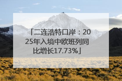 二连浩特口岸：2025年入境中欧班列同比增长17.73%