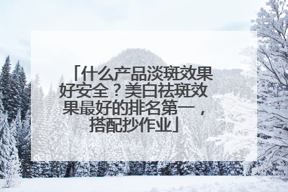 什么产品淡斑效果好安全？美白祛斑效果最好的排名第一，搭配抄作业
