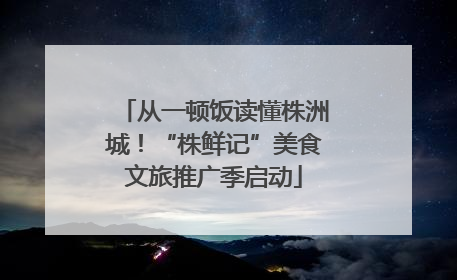 从一顿饭读懂株洲城！“株鲜记”美食文旅推广季启动
