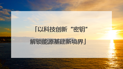 以科技创新“密钥”解锁能源基建新境界