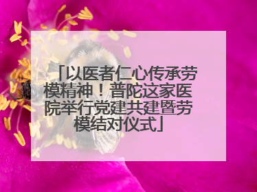 以医者仁心传承劳模精神！普陀这家医院举行党建共建暨劳模结对仪式