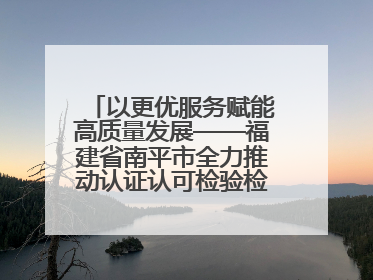 以更优服务赋能高质量发展——福建省南平市全力推动认证认可检验检测工作