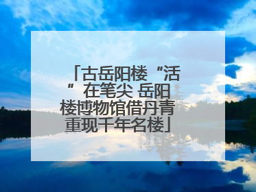 古岳阳楼“活”在笔尖 岳阳楼博物馆借丹青重现千年名楼