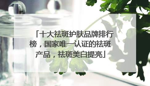 十大祛斑护肤品牌排行榜，国家唯一认证的祛斑产品，祛斑美白提亮