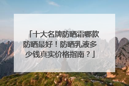 十大名牌防晒霜哪款防晒最好！防晒乳液多少钱真实价格指南？