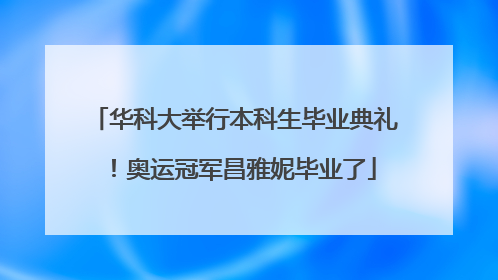 华科大举行本科生毕业典礼！奥运冠军昌雅妮毕业了
