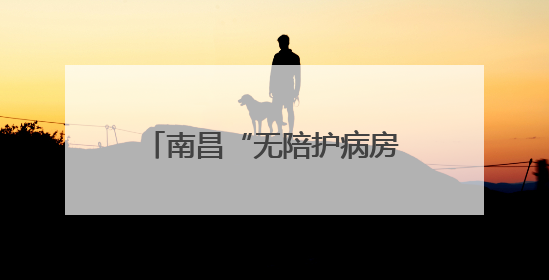 南昌“无陪护病房”实现“专业照护+家属减负”双赢