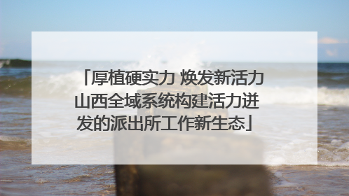 厚植硬实力 焕发新活力 山西全域系统构建活力迸发的派出所工作新生态