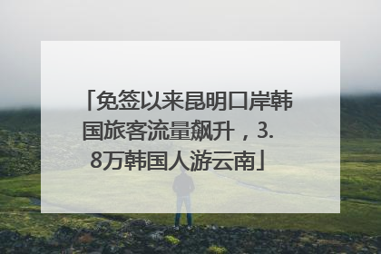 免签以来昆明口岸韩国旅客流量飙升，3.8万韩国人游云南