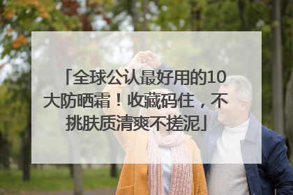 全球公认最好用的10大防晒霜！收藏码住，不挑肤质清爽不搓泥