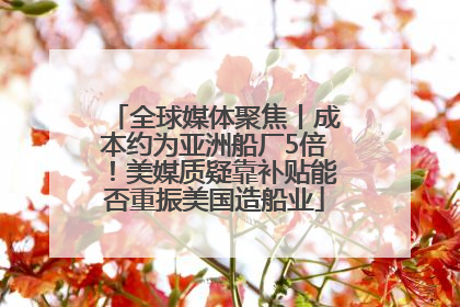全球媒体聚焦丨成本约为亚洲船厂5倍！美媒质疑靠补贴能否重振美国造船业