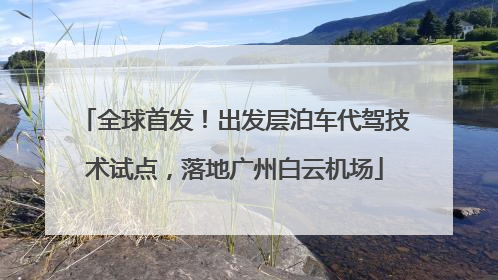 全球首发！出发层泊车代驾技术试点，落地广州白云机场
