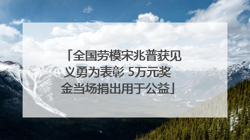 全国劳模宋兆普获见义勇为表彰 5万元奖金当场捐出用于公益