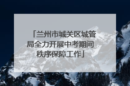 兰州市城关区城管局全力开展中考期间秩序保障工作