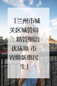 兰州市城关区城管局：精管细治优环境 市容焕新惠民生