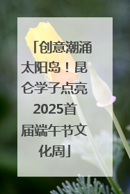 创意潮涌太阳岛！昆仑学子点亮2025首届端午节文化周