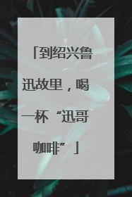 到绍兴鲁迅故里，喝一杯“迅哥咖啡”