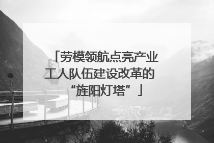 劳模领航点亮产业工人队伍建设改革的“旌阳灯塔”