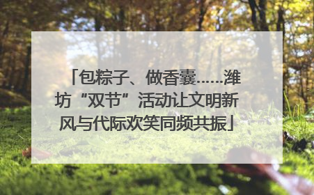 包粽子、做香囊……潍坊“双节”活动让文明新风与代际欢笑同频共振
