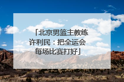 北京男篮主教练许利民：把全运会每场比赛打好