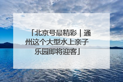 北京号最精彩｜通州这个大型水上亲子乐园即将迎客