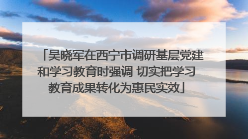 吴晓军在西宁市调研基层党建和学习教育时强调 切实把学习教育成果转化为惠民实效