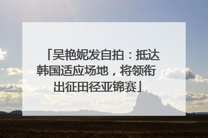 吴艳妮发自拍：抵达韩国适应场地，将领衔出征田径亚锦赛
