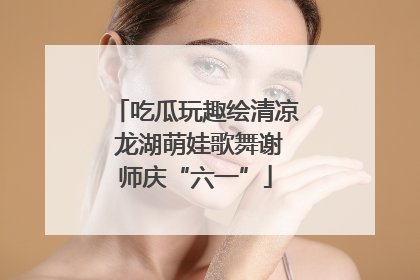 吃瓜玩趣绘清凉 龙湖萌娃歌舞谢师庆“六一”