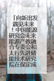 向新出发 遇见未来！中国能源研究会未来能源产教融合专委会和太行先进储能技术研究院在保定成立