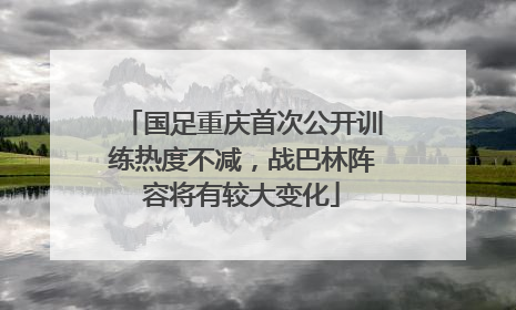 国足重庆首次公开训练热度不减，战巴林阵容将有较大变化