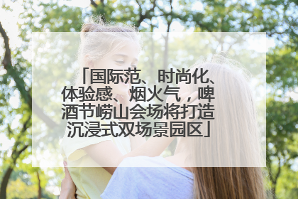 国际范、时尚化、体验感、烟火气，啤酒节崂山会场将打造沉浸式双场景园区