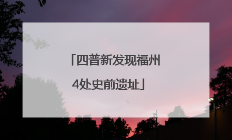 四普新发现福州4处史前遗址