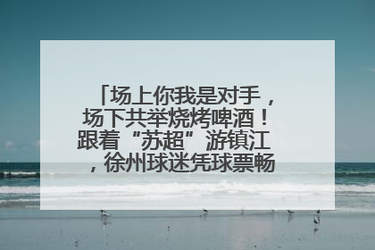 场上你我是对手，场下共举烧烤啤酒！跟着“苏超”游镇江，徐州球迷凭球票畅游名山胜景