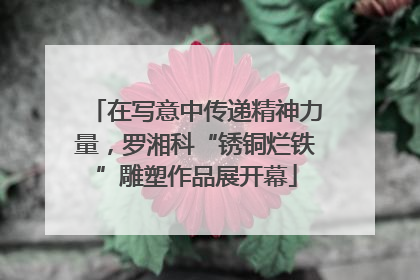 在写意中传递精神力量，罗湘科“锈铜烂铁”雕塑作品展开幕