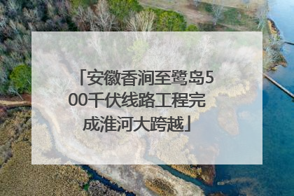 安徽香涧至鹭岛500千伏线路工程完成淮河大跨越