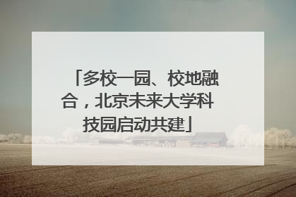 多校一园、校地融合，北京未来大学科技园启动共建