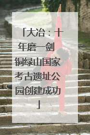 大冶：十年磨一剑 铜绿山国家考古遗址公园创建成功