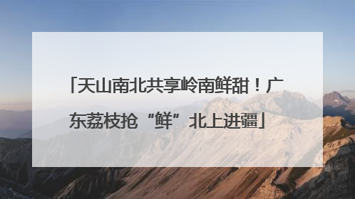 天山南北共享岭南鲜甜！广东荔枝抢“鲜”北上进疆