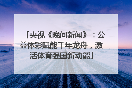 央视《晚间新闻》：公益体彩赋能千年龙舟，激活体育强国新动能