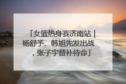 女篮热身赛济南站｜杨舒予、韩旭先发出战，张子宇替补待命