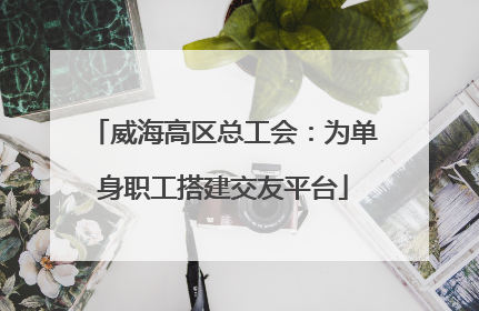 威海高区总工会：为单身职工搭建交友平台