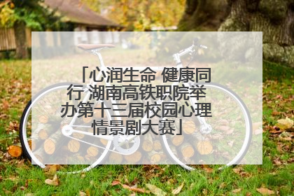 心润生命 健康同行 湖南高铁职院举办第十三届校园心理情景剧大赛