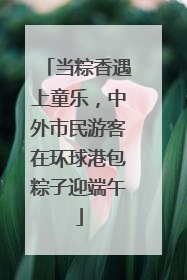 当粽香遇上童乐，中外市民游客在环球港包粽子迎端午