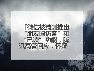 微信被猜测推出“朋友圈访客”和“已读”功能，腾讯高管回应：怀疑有人特意反复翻炒流量