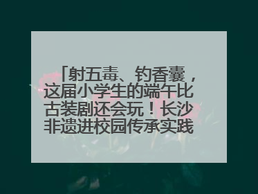 射五毒、钓香囊，这届小学生的端午比古装剧还会玩！长沙非遗进校园传承实践活动举行