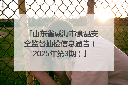 山东省威海市食品安全监督抽检信息通告（2025年第3期）