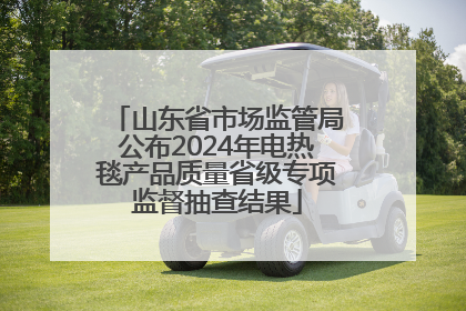 山东省市场监管局公布2024年电热毯产品质量省级专项监督抽查结果