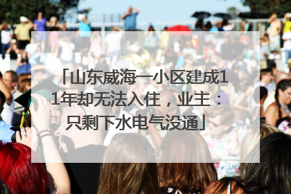 山东威海一小区建成11年却无法入住，业主：只剩下水电气没通