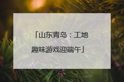 山东青岛：工地趣味游戏迎端午