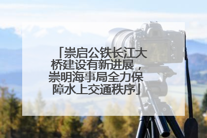 崇启公铁长江大桥建设有新进展，崇明海事局全力保障水上交通秩序